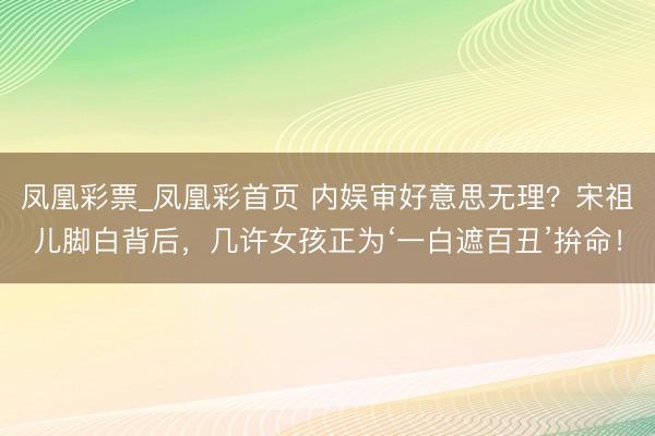 凤凰彩票_凤凰彩首页 内娱审好意思无理？宋祖儿脚白背后，几许女孩正为‘一白遮百丑’拚命！