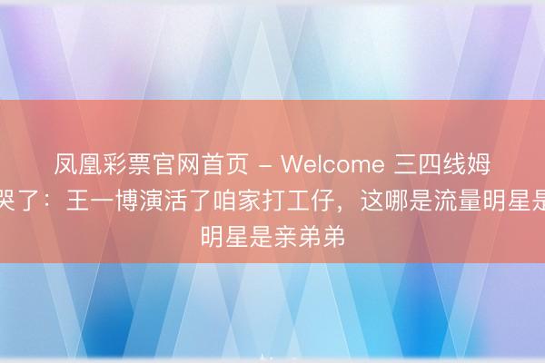 凤凰彩票官网首页 - Welcome 三四线姆妈们看哭了：王一博演活了咱家打工仔，这哪是流量明星是亲弟弟