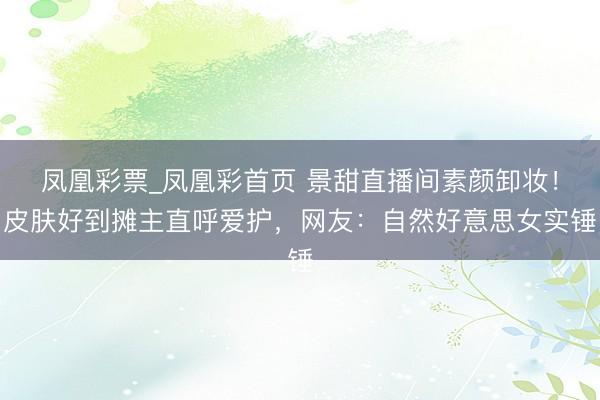 凤凰彩票_凤凰彩首页 景甜直播间素颜卸妆！皮肤好到摊主直呼爱护，网友：自然好意思女实锤
