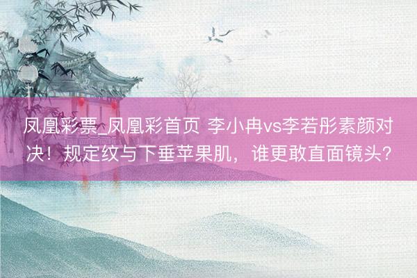 凤凰彩票_凤凰彩首页 李小冉vs李若彤素颜对决！规定纹与下垂苹果肌，谁更敢直面镜头？