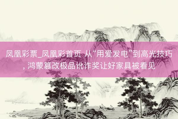 凤凰彩票_凤凰彩首页 从“用爱发电”到高光技巧， 鸿蒙篡改极品讹诈奖让好家具被看见