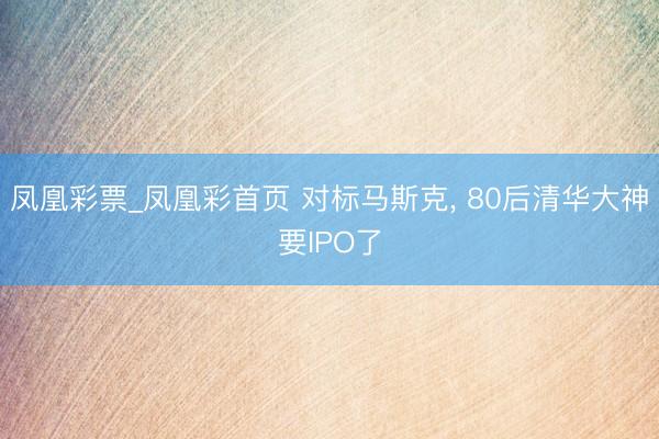 凤凰彩票_凤凰彩首页 对标马斯克， 80后清华大神要IPO了