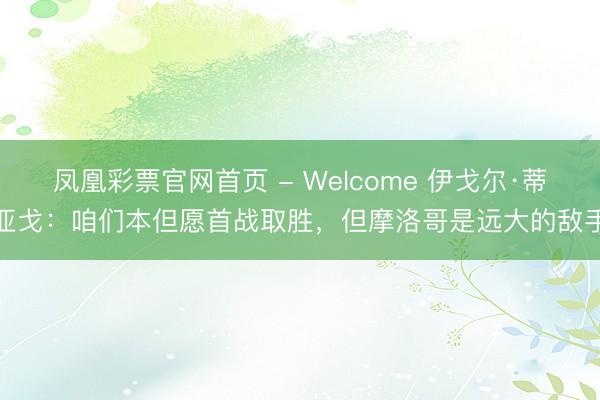 凤凰彩票官网首页 - Welcome 伊戈尔·蒂亚戈：咱们本但愿首战取胜，但摩洛哥是远大的敌手