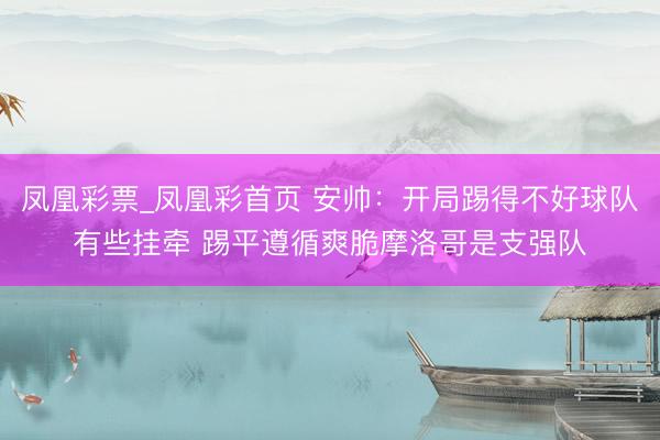 凤凰彩票_凤凰彩首页 安帅：开局踢得不好球队有些挂牵 踢平遵循爽脆摩洛哥是支强队