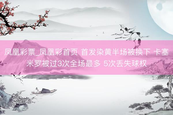凤凰彩票_凤凰彩首页 首发染黄半场被换下 卡塞米罗被过3次全场最多 5次丢失球权