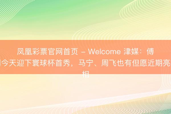 凤凰彩票官网首页 - Welcome 津媒：傅明今天迎下寰球杯首秀，马宁、周飞也有但愿近期亮相