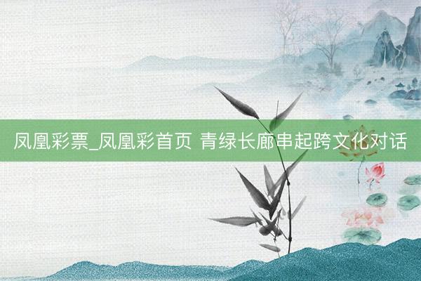 凤凰彩票_凤凰彩首页 青绿长廊串起跨文化对话
