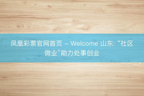 凤凰彩票官网首页 - Welcome 山东: “社区微业”助力处事创业