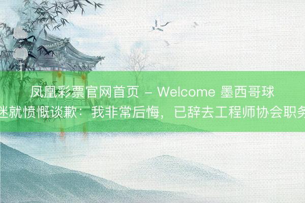 凤凰彩票官网首页 - Welcome 墨西哥球迷就愤慨谈歉：我非常后悔，已辞去工程师协会职务