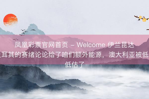 凤凰彩票官网首页 - Welcome 伊兰昆达：土耳其的赛绪论论给了咱们额外能源，澳大利亚被低估了