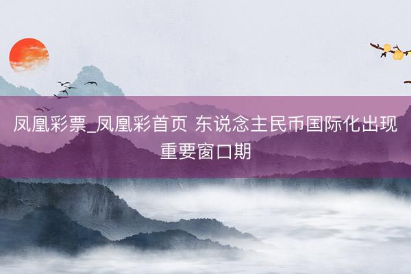 凤凰彩票_凤凰彩首页 东说念主民币国际化出现重要窗口期
