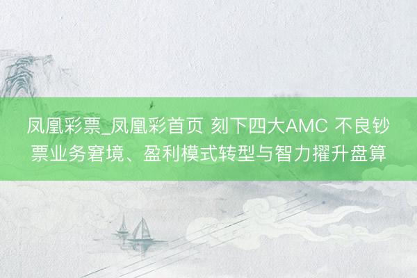 凤凰彩票_凤凰彩首页 刻下四大AMC 不良钞票业务窘境、盈利模式转型与智力擢升盘算