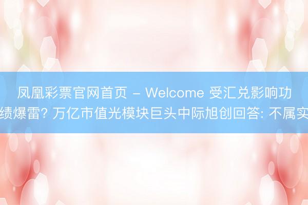 凤凰彩票官网首页 - Welcome 受汇兑影响功绩爆雷? 万亿市值光模块巨头中际旭创回答: 不属实