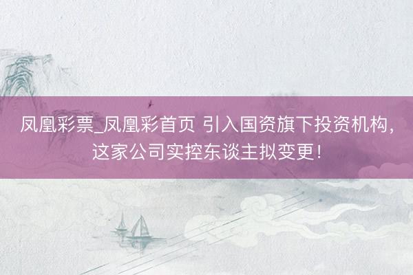 凤凰彩票_凤凰彩首页 引入国资旗下投资机构，这家公司实控东谈主拟变更！