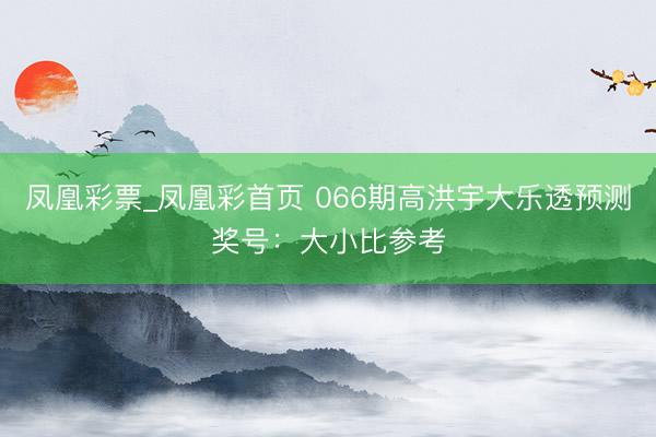 凤凰彩票_凤凰彩首页 066期高洪宇大乐透预测奖号：大小比参考