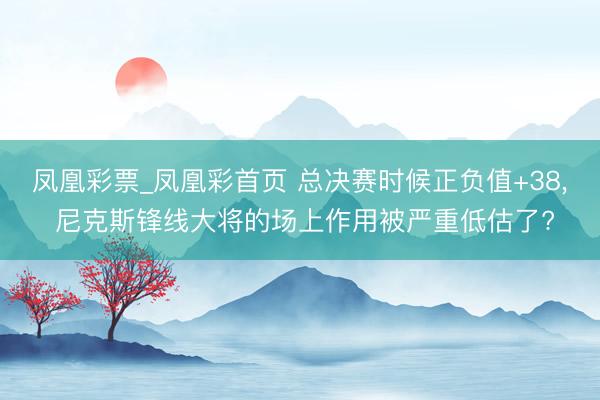 凤凰彩票_凤凰彩首页 总决赛时候正负值+38， 尼克斯锋线大将的场上作用被严重低估了?