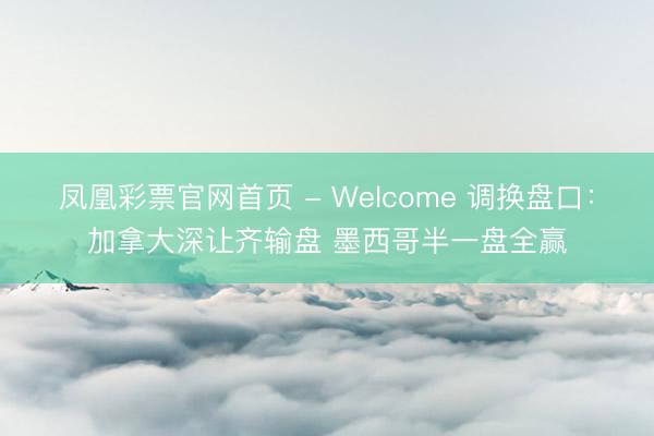 凤凰彩票官网首页 - Welcome 调换盘口：加拿大深让齐输盘 墨西哥半一盘全赢