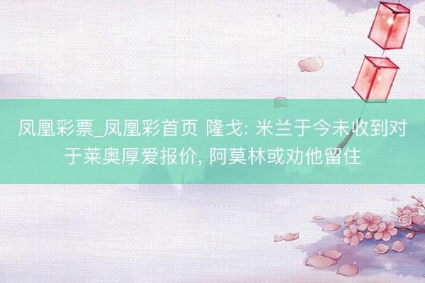 凤凰彩票_凤凰彩首页 隆戈: 米兰于今未收到对于莱奥厚爱报价, 阿莫林或劝他留住