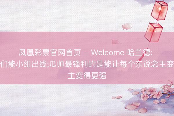 凤凰彩票官网首页 - Welcome 哈兰德: 笃信咱们能小组出线;瓜帅最锋利的是能让每个东说念主变得更强