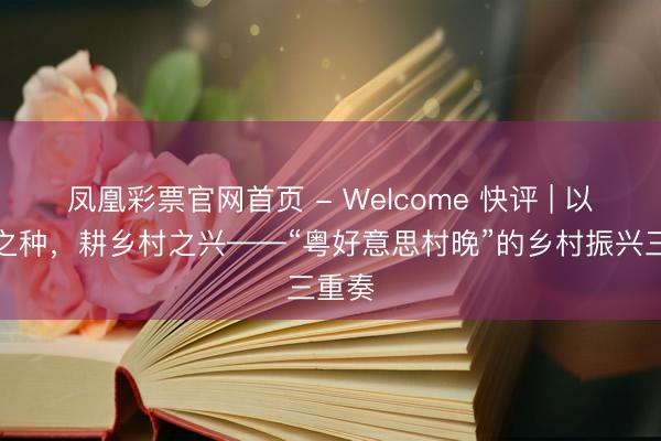 凤凰彩票官网首页 - Welcome 快评 | 以文化之种,耕乡村之兴——“粤好意思村晚”的乡村振兴三重奏