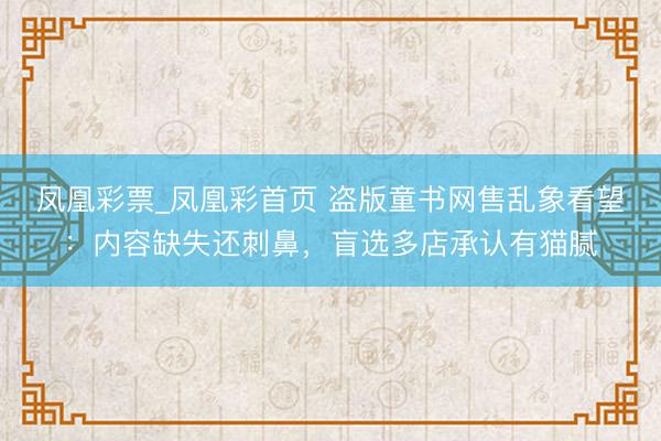 凤凰彩票_凤凰彩首页 盗版童书网售乱象看望：内容缺失还刺鼻，盲选多店承认有猫腻