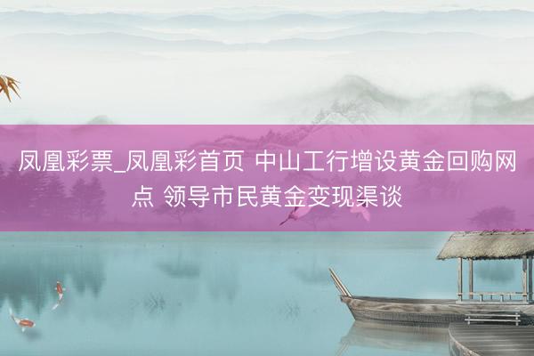 凤凰彩票_凤凰彩首页 中山工行增设黄金回购网点 领导市民黄金变现渠谈