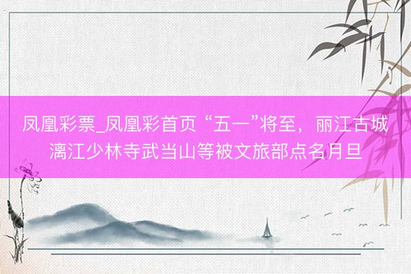 凤凰彩票_凤凰彩首页 “五一”将至，丽江古城漓江少林寺武当山等被文旅部点名月旦