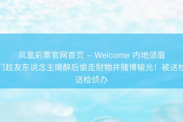 凤凰彩票官网首页 - Welcome 内地须眉在澳门趁友东说念主喝醉后偷走财物并赌博输光！被送检侦办