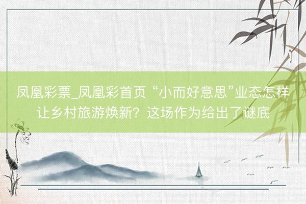 凤凰彩票_凤凰彩首页 “小而好意思”业态怎样让乡村旅游焕新？这场作为给出了谜底