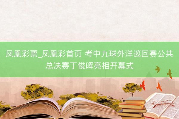 凤凰彩票_凤凰彩首页 考中九球外洋巡回赛公共总决赛丁俊晖亮相开幕式