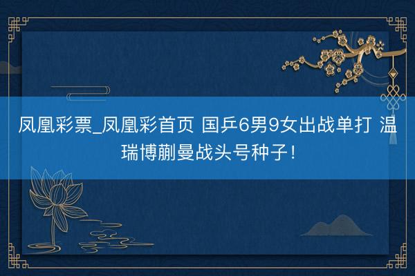凤凰彩票_凤凰彩首页 国乒6男9女出战单打 温瑞博蒯曼战头号种子！