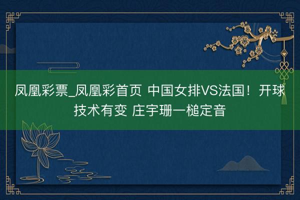 凤凰彩票_凤凰彩首页 中国女排VS法国！开球技术有变 庄宇珊一槌定音
