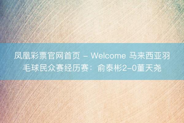 凤凰彩票官网首页 - Welcome 马来西亚羽毛球民众赛经历赛：俞泰彬2-0董天尧