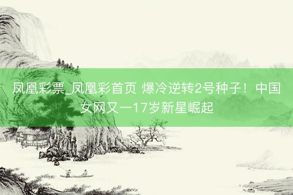凤凰彩票_凤凰彩首页 爆冷逆转2号种子！中国女网又一17岁新星崛起