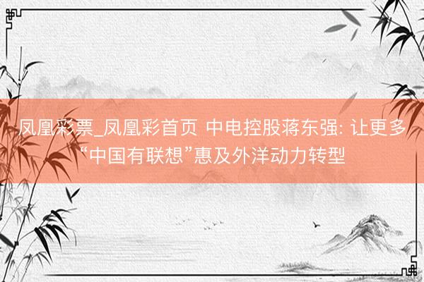 凤凰彩票_凤凰彩首页 中电控股蒋东强: 让更多“中国有联想”惠及外洋动力转型