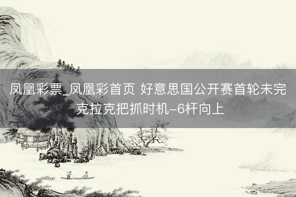 凤凰彩票_凤凰彩首页 好意思国公开赛首轮未完 克拉克把抓时机-6杆向上