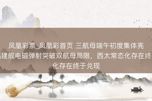 凤凰彩票_凤凰彩首页 三航母端午初度集体亮相!福建舰电磁弹射突破双航母局限,西太常态化存在终于兑现