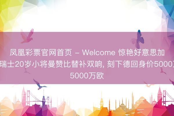 凤凰彩票官网首页 - Welcome 惊艳好意思加墨! 瑞士20岁小将曼赞比替补双响, 刻下德回身价5000万欧
