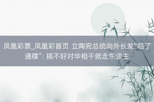 凤凰彩票_凤凰彩首页 立陶宛总统向外长发“临了通牒”: 搞不好对华相干就走东谈主