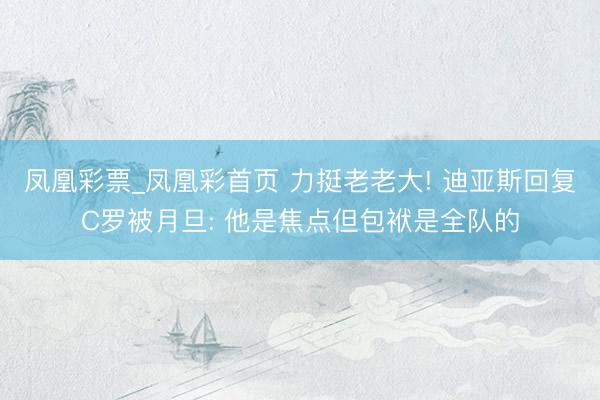 凤凰彩票_凤凰彩首页 力挺老老大! 迪亚斯回复C罗被月旦: 他是焦点但包袱是全队的