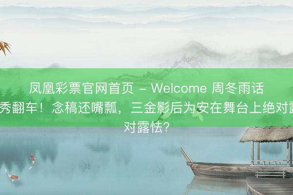 凤凰彩票官网首页 - Welcome 周冬雨话剧首秀翻车！念稿还嘴瓢，三金影后为安在舞台上绝对露怯？