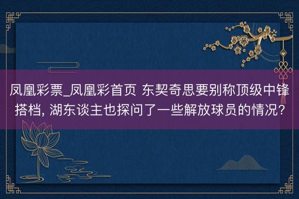 凤凰彩票_凤凰彩首页 东契奇思要别称顶级中锋搭档, 湖东谈主也探问了一些解放球员的情况?